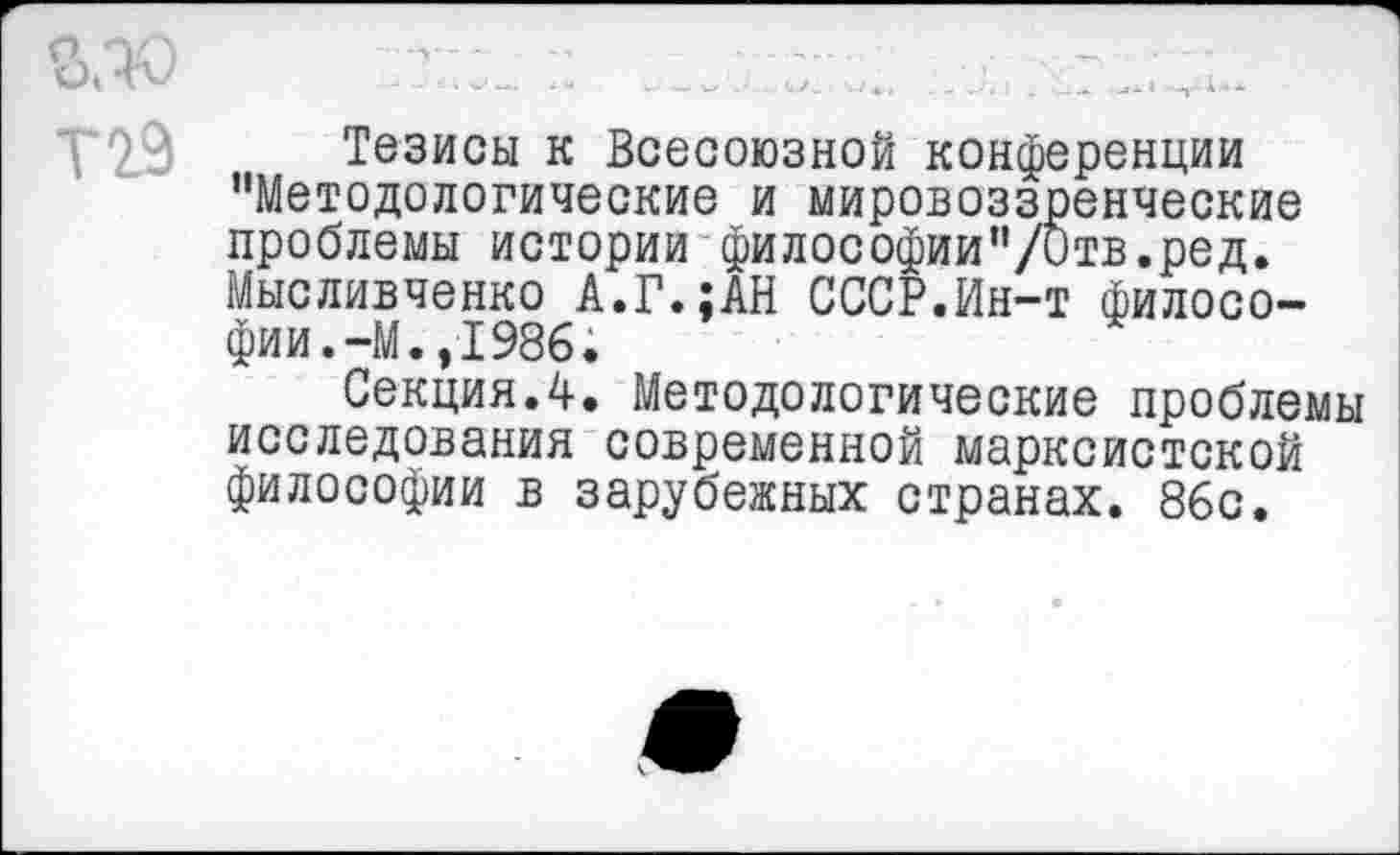 ﻿Т29 Тезисы к Всесоюзной конференции "Методологические и мировоззренческие проблемы истории философии"/Отв.ред. Мысливченко А.Г.;АН СССР.Ин-т философии. -М. ,1986.
Секция.4. Методологические проблемы исследования современной марксистской философии в зарубежных странах. 86с.